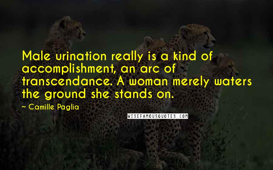 Camille Paglia Quotes: Male urination really is a kind of accomplishment, an arc of transcendance. A woman merely waters the ground she stands on.