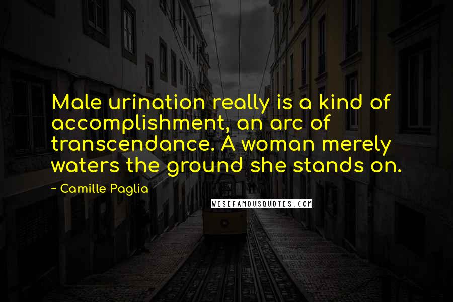 Camille Paglia Quotes: Male urination really is a kind of accomplishment, an arc of transcendance. A woman merely waters the ground she stands on.