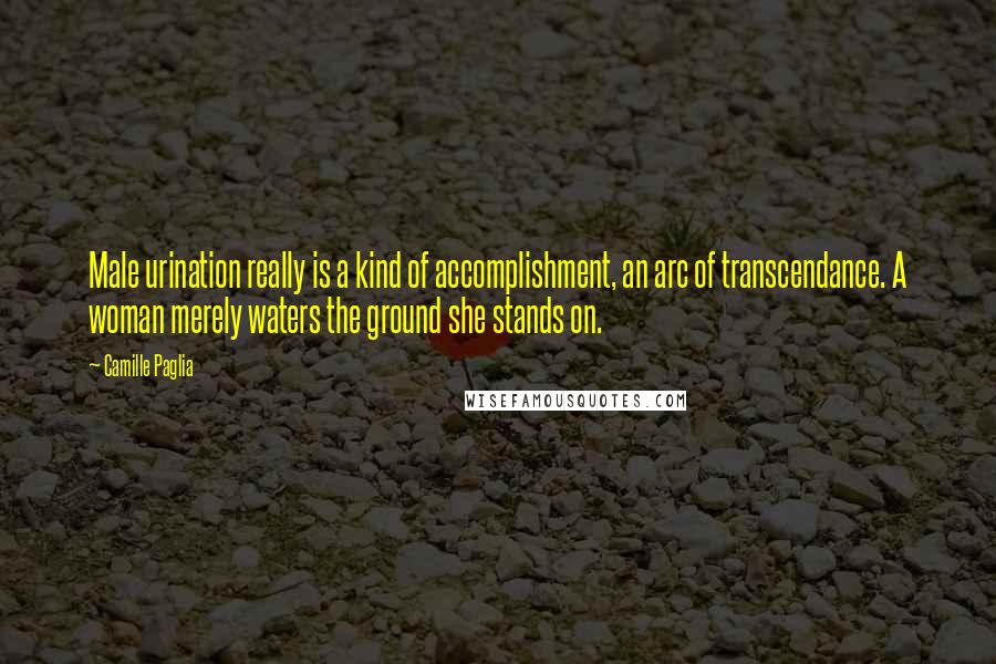 Camille Paglia Quotes: Male urination really is a kind of accomplishment, an arc of transcendance. A woman merely waters the ground she stands on.
