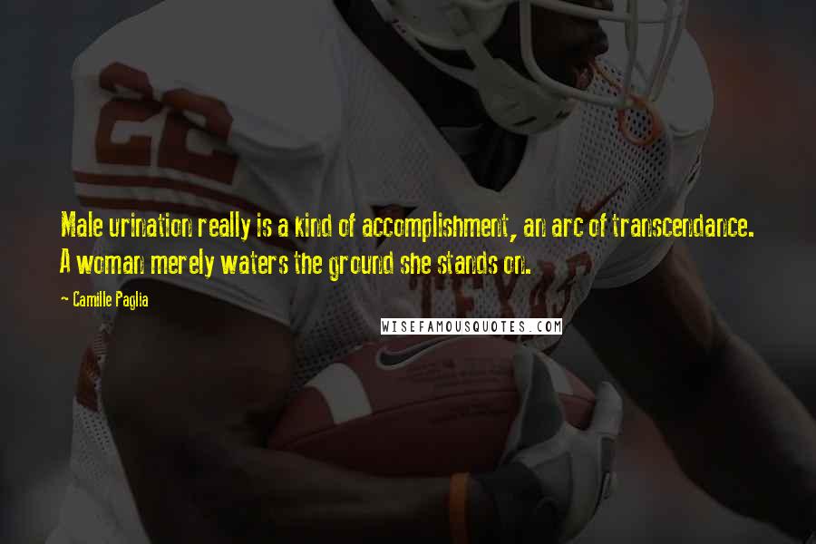 Camille Paglia Quotes: Male urination really is a kind of accomplishment, an arc of transcendance. A woman merely waters the ground she stands on.