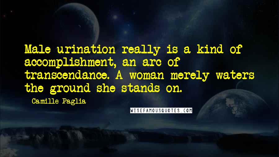 Camille Paglia Quotes: Male urination really is a kind of accomplishment, an arc of transcendance. A woman merely waters the ground she stands on.