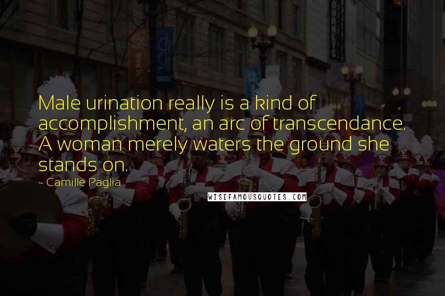 Camille Paglia Quotes: Male urination really is a kind of accomplishment, an arc of transcendance. A woman merely waters the ground she stands on.