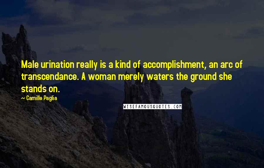 Camille Paglia Quotes: Male urination really is a kind of accomplishment, an arc of transcendance. A woman merely waters the ground she stands on.