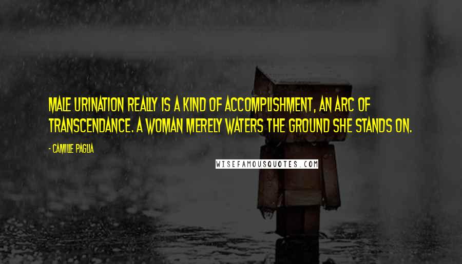 Camille Paglia Quotes: Male urination really is a kind of accomplishment, an arc of transcendance. A woman merely waters the ground she stands on.