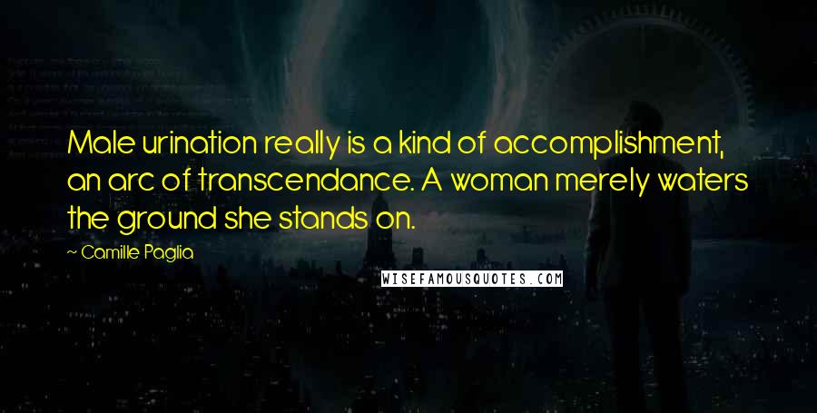 Camille Paglia Quotes: Male urination really is a kind of accomplishment, an arc of transcendance. A woman merely waters the ground she stands on.