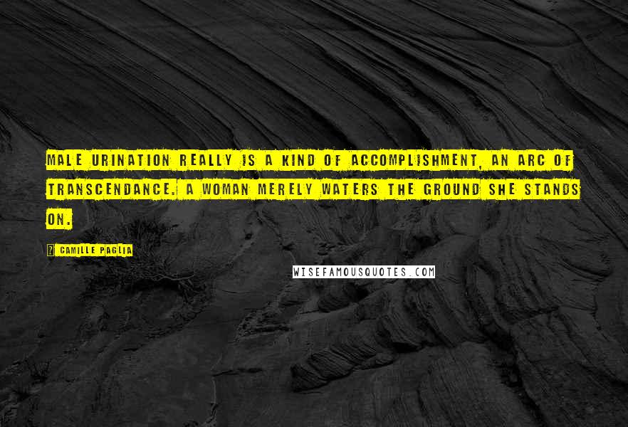 Camille Paglia Quotes: Male urination really is a kind of accomplishment, an arc of transcendance. A woman merely waters the ground she stands on.
