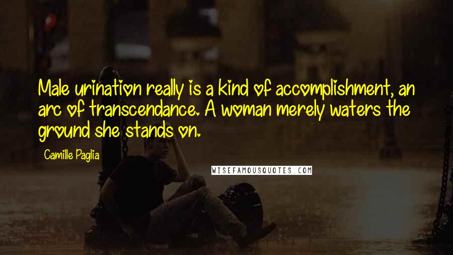Camille Paglia Quotes: Male urination really is a kind of accomplishment, an arc of transcendance. A woman merely waters the ground she stands on.