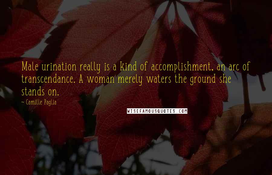 Camille Paglia Quotes: Male urination really is a kind of accomplishment, an arc of transcendance. A woman merely waters the ground she stands on.