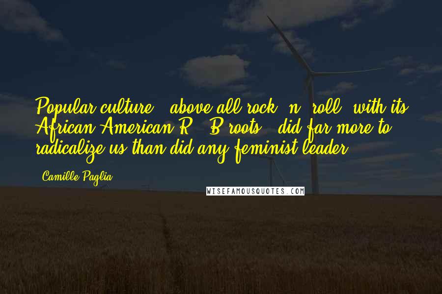 Camille Paglia Quotes: Popular culture - above all rock 'n' roll, with its African-American R & B roots - did far more to radicalize us than did any feminist leader.