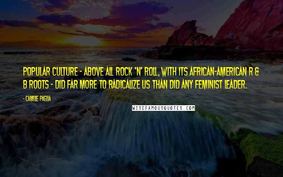 Camille Paglia Quotes: Popular culture - above all rock 'n' roll, with its African-American R & B roots - did far more to radicalize us than did any feminist leader.