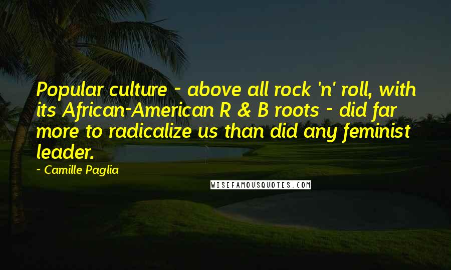 Camille Paglia Quotes: Popular culture - above all rock 'n' roll, with its African-American R & B roots - did far more to radicalize us than did any feminist leader.
