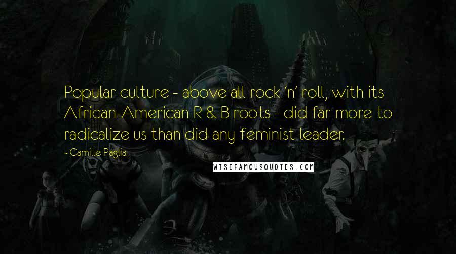 Camille Paglia Quotes: Popular culture - above all rock 'n' roll, with its African-American R & B roots - did far more to radicalize us than did any feminist leader.