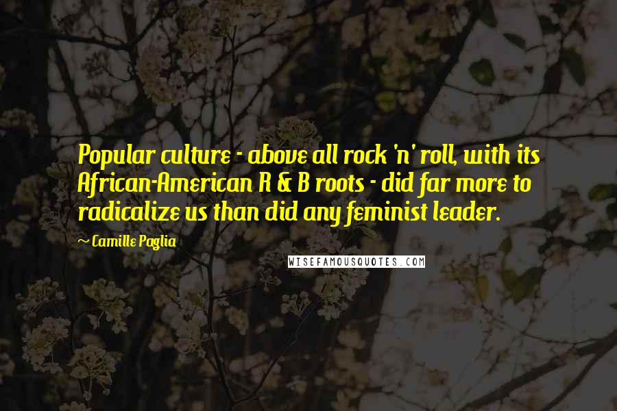 Camille Paglia Quotes: Popular culture - above all rock 'n' roll, with its African-American R & B roots - did far more to radicalize us than did any feminist leader.