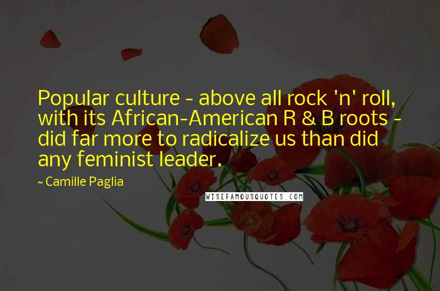 Camille Paglia Quotes: Popular culture - above all rock 'n' roll, with its African-American R & B roots - did far more to radicalize us than did any feminist leader.