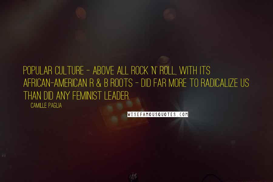 Camille Paglia Quotes: Popular culture - above all rock 'n' roll, with its African-American R & B roots - did far more to radicalize us than did any feminist leader.