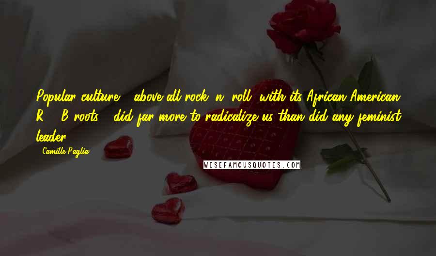 Camille Paglia Quotes: Popular culture - above all rock 'n' roll, with its African-American R & B roots - did far more to radicalize us than did any feminist leader.