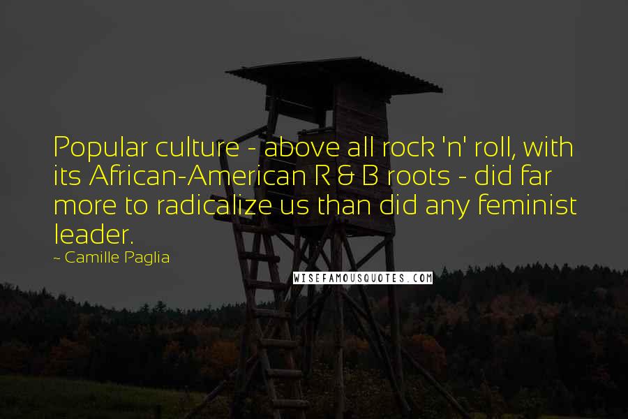 Camille Paglia Quotes: Popular culture - above all rock 'n' roll, with its African-American R & B roots - did far more to radicalize us than did any feminist leader.