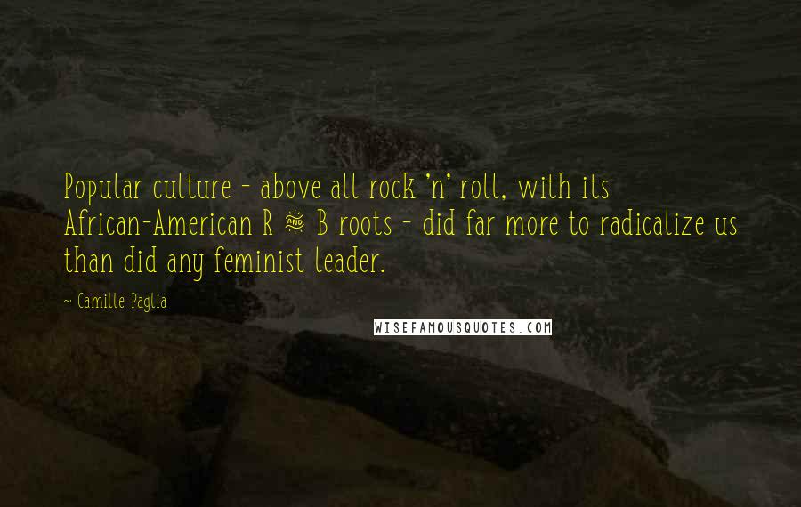 Camille Paglia Quotes: Popular culture - above all rock 'n' roll, with its African-American R & B roots - did far more to radicalize us than did any feminist leader.