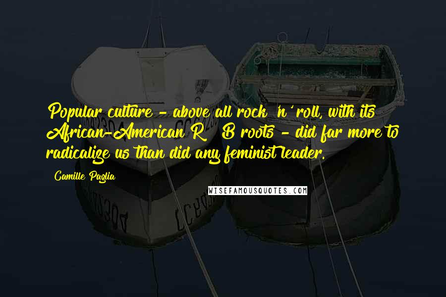 Camille Paglia Quotes: Popular culture - above all rock 'n' roll, with its African-American R & B roots - did far more to radicalize us than did any feminist leader.