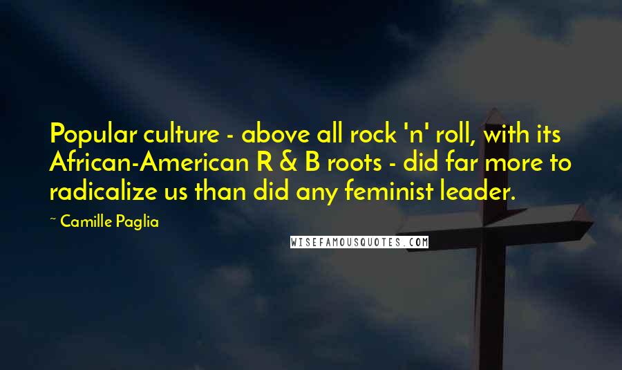 Camille Paglia Quotes: Popular culture - above all rock 'n' roll, with its African-American R & B roots - did far more to radicalize us than did any feminist leader.