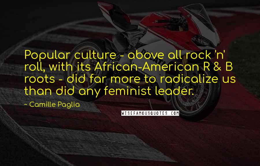 Camille Paglia Quotes: Popular culture - above all rock 'n' roll, with its African-American R & B roots - did far more to radicalize us than did any feminist leader.