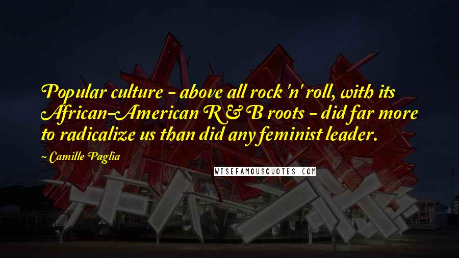 Camille Paglia Quotes: Popular culture - above all rock 'n' roll, with its African-American R & B roots - did far more to radicalize us than did any feminist leader.