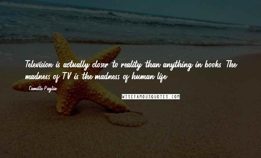 Camille Paglia Quotes: Television is actually closer to reality than anything in books. The madness of TV is the madness of human life.