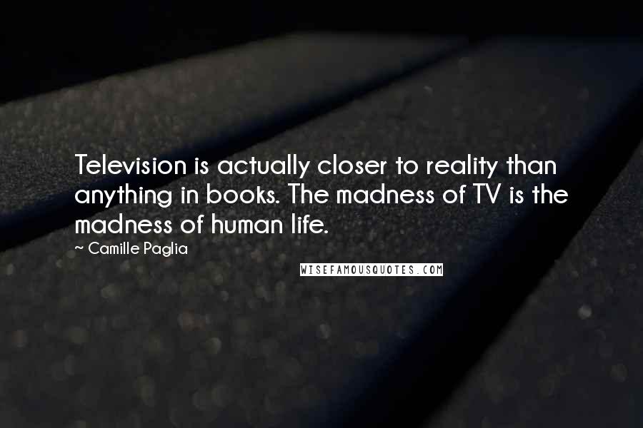 Camille Paglia Quotes: Television is actually closer to reality than anything in books. The madness of TV is the madness of human life.