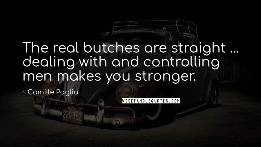 Camille Paglia Quotes: The real butches are straight ... dealing with and controlling men makes you stronger.