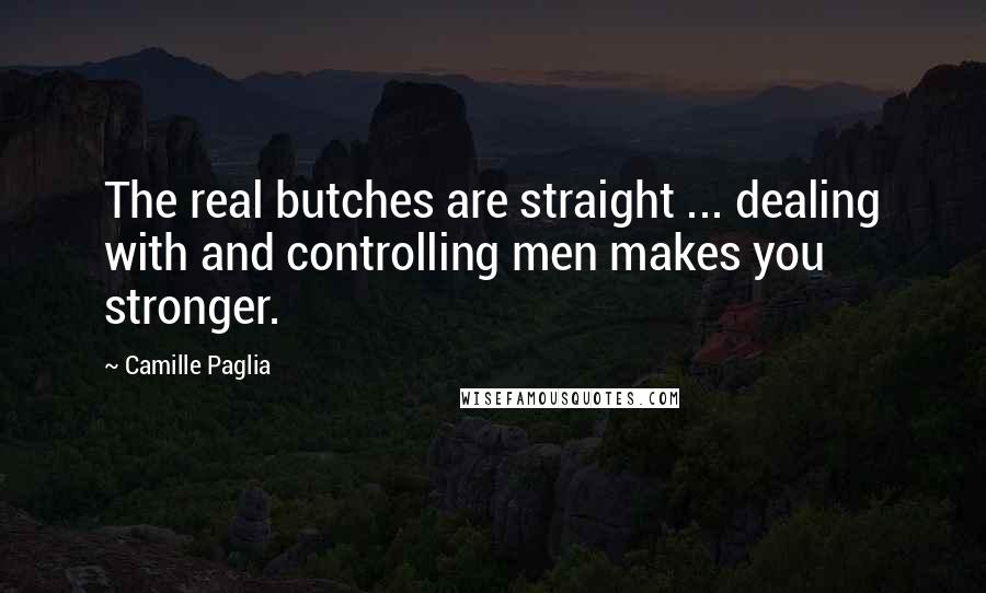 Camille Paglia Quotes: The real butches are straight ... dealing with and controlling men makes you stronger.