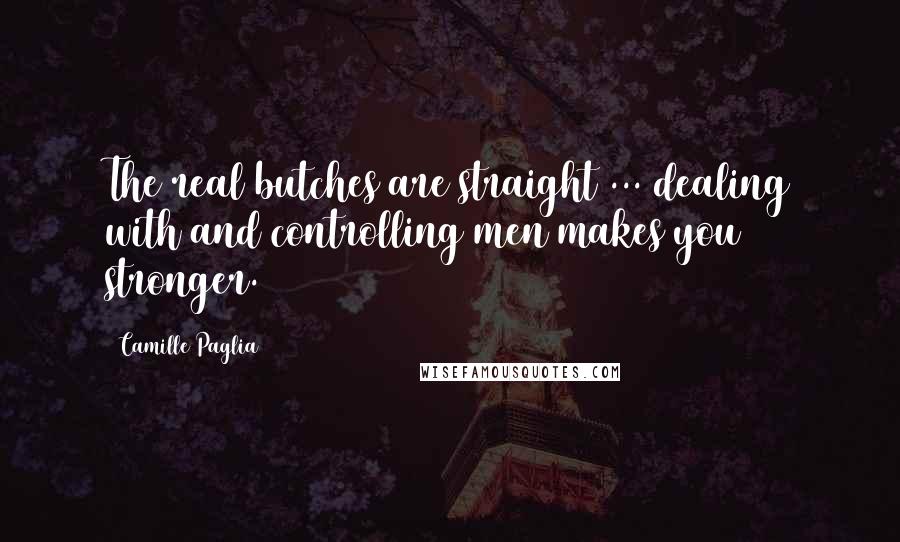 Camille Paglia Quotes: The real butches are straight ... dealing with and controlling men makes you stronger.