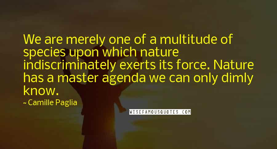 Camille Paglia Quotes: We are merely one of a multitude of species upon which nature indiscriminately exerts its force. Nature has a master agenda we can only dimly know.