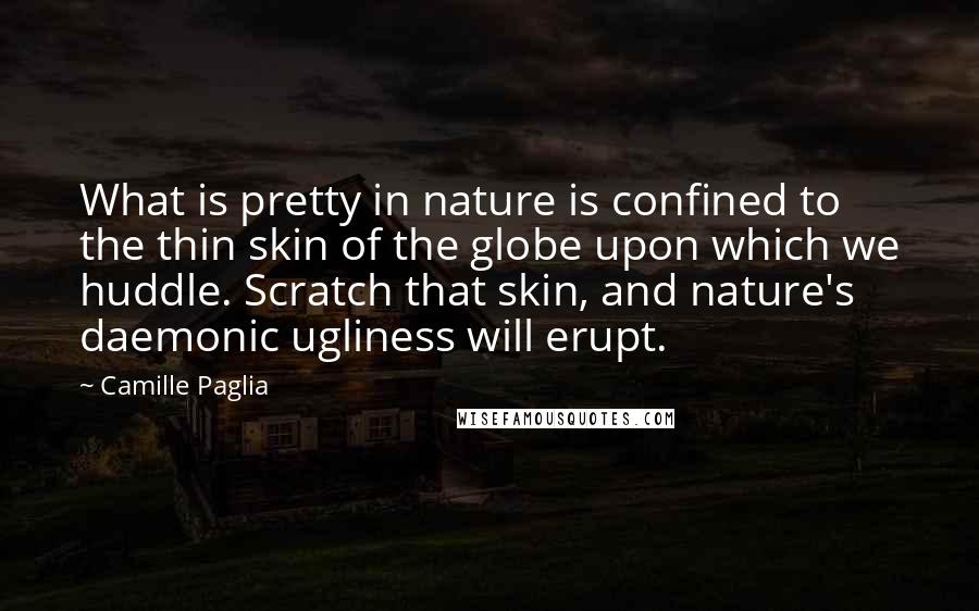 Camille Paglia Quotes: What is pretty in nature is confined to the thin skin of the globe upon which we huddle. Scratch that skin, and nature's daemonic ugliness will erupt.