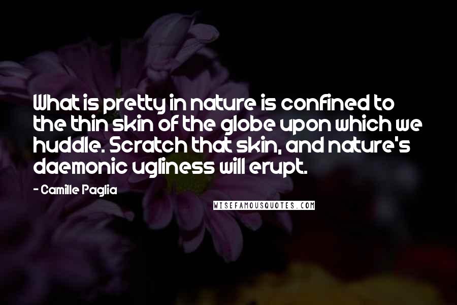 Camille Paglia Quotes: What is pretty in nature is confined to the thin skin of the globe upon which we huddle. Scratch that skin, and nature's daemonic ugliness will erupt.