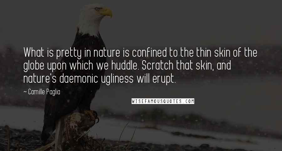 Camille Paglia Quotes: What is pretty in nature is confined to the thin skin of the globe upon which we huddle. Scratch that skin, and nature's daemonic ugliness will erupt.