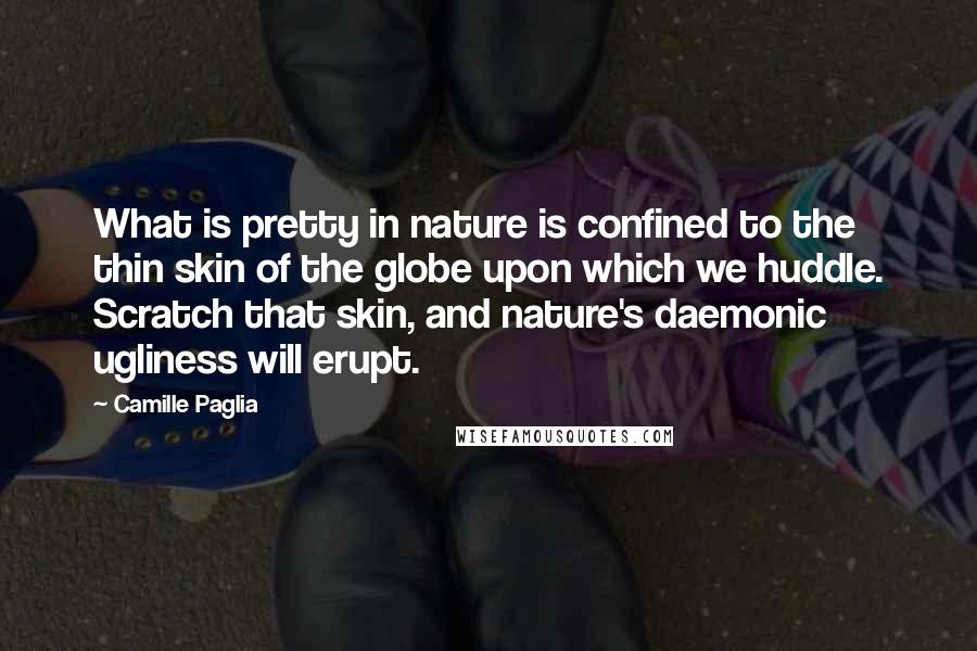 Camille Paglia Quotes: What is pretty in nature is confined to the thin skin of the globe upon which we huddle. Scratch that skin, and nature's daemonic ugliness will erupt.