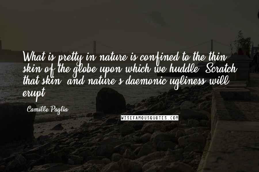 Camille Paglia Quotes: What is pretty in nature is confined to the thin skin of the globe upon which we huddle. Scratch that skin, and nature's daemonic ugliness will erupt.