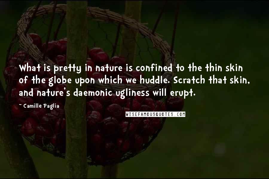 Camille Paglia Quotes: What is pretty in nature is confined to the thin skin of the globe upon which we huddle. Scratch that skin, and nature's daemonic ugliness will erupt.