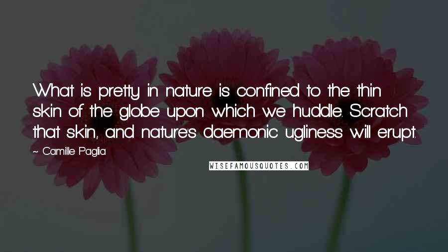 Camille Paglia Quotes: What is pretty in nature is confined to the thin skin of the globe upon which we huddle. Scratch that skin, and nature's daemonic ugliness will erupt.