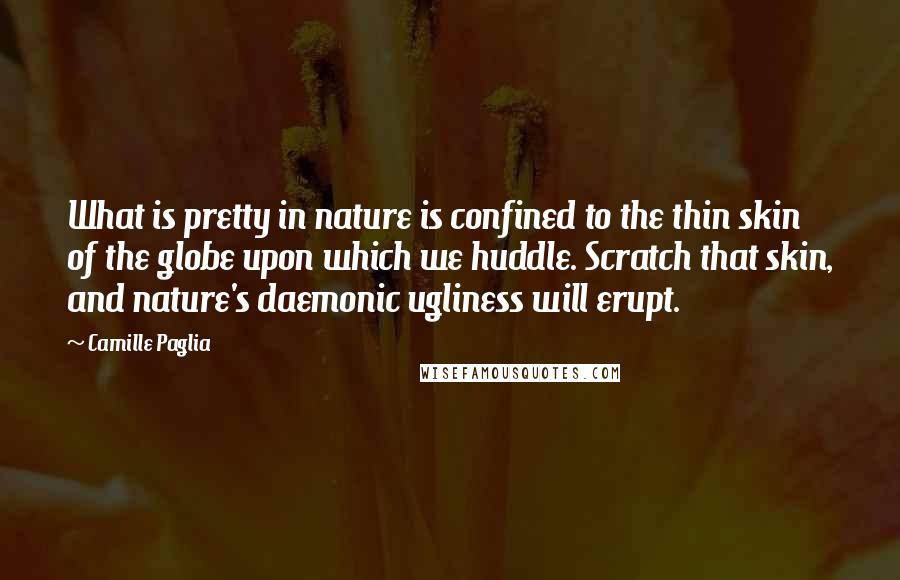 Camille Paglia Quotes: What is pretty in nature is confined to the thin skin of the globe upon which we huddle. Scratch that skin, and nature's daemonic ugliness will erupt.