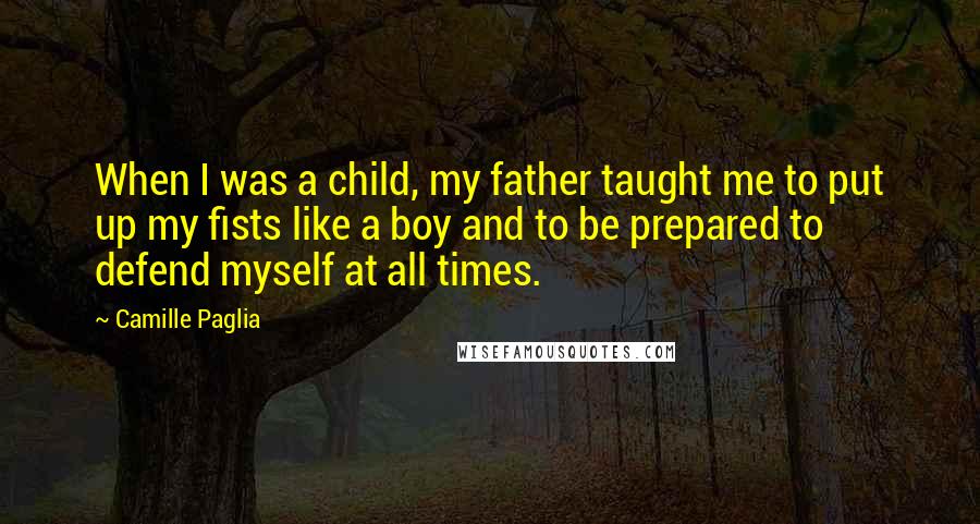 Camille Paglia Quotes: When I was a child, my father taught me to put up my fists like a boy and to be prepared to defend myself at all times.