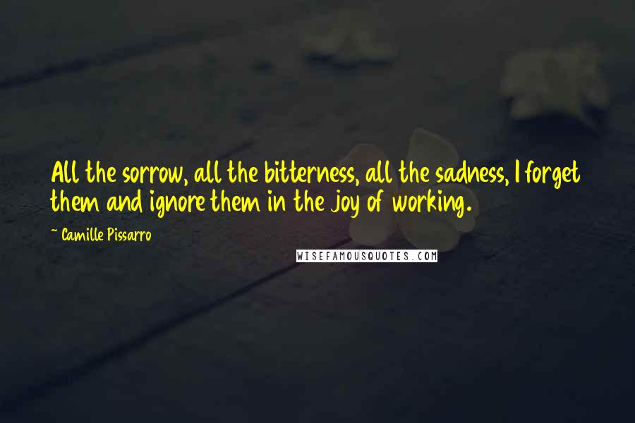 Camille Pissarro Quotes: All the sorrow, all the bitterness, all the sadness, I forget them and ignore them in the joy of working.