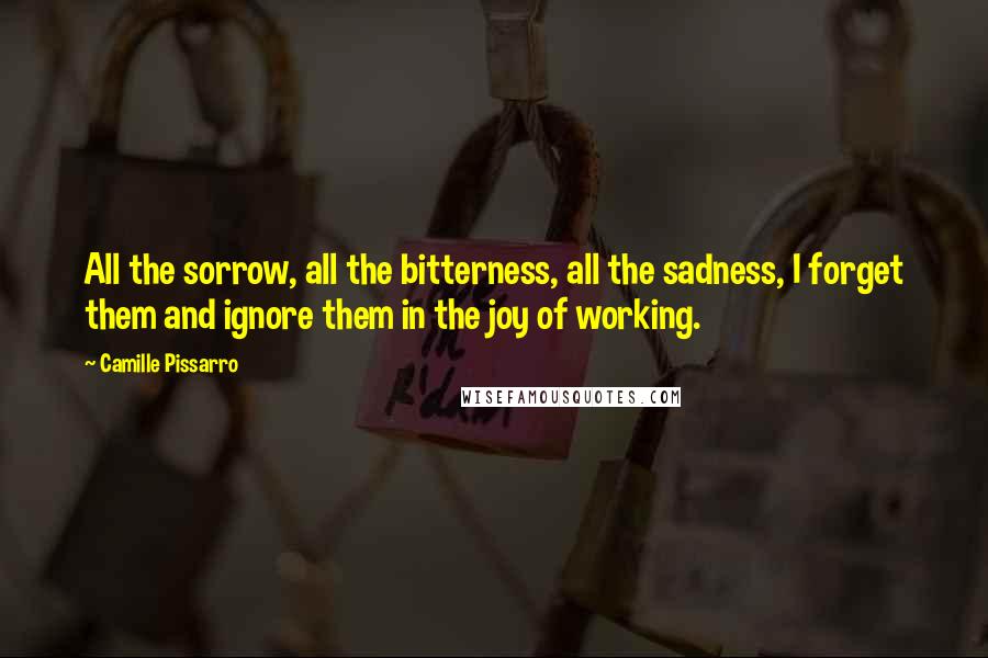 Camille Pissarro Quotes: All the sorrow, all the bitterness, all the sadness, I forget them and ignore them in the joy of working.