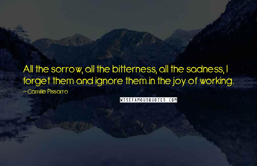 Camille Pissarro Quotes: All the sorrow, all the bitterness, all the sadness, I forget them and ignore them in the joy of working.