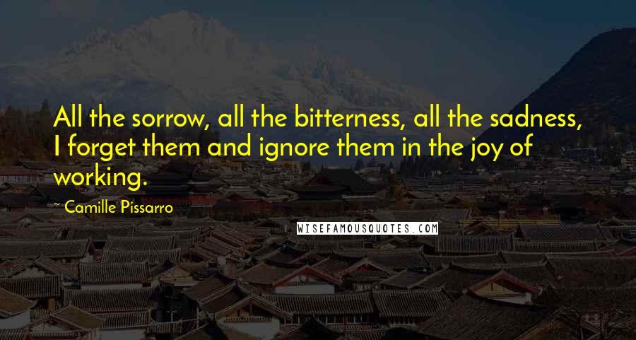 Camille Pissarro Quotes: All the sorrow, all the bitterness, all the sadness, I forget them and ignore them in the joy of working.