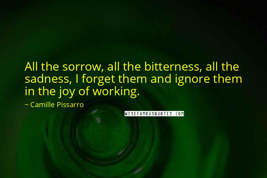 Camille Pissarro Quotes: All the sorrow, all the bitterness, all the sadness, I forget them and ignore them in the joy of working.