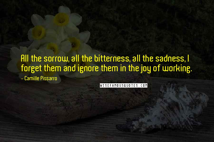 Camille Pissarro Quotes: All the sorrow, all the bitterness, all the sadness, I forget them and ignore them in the joy of working.