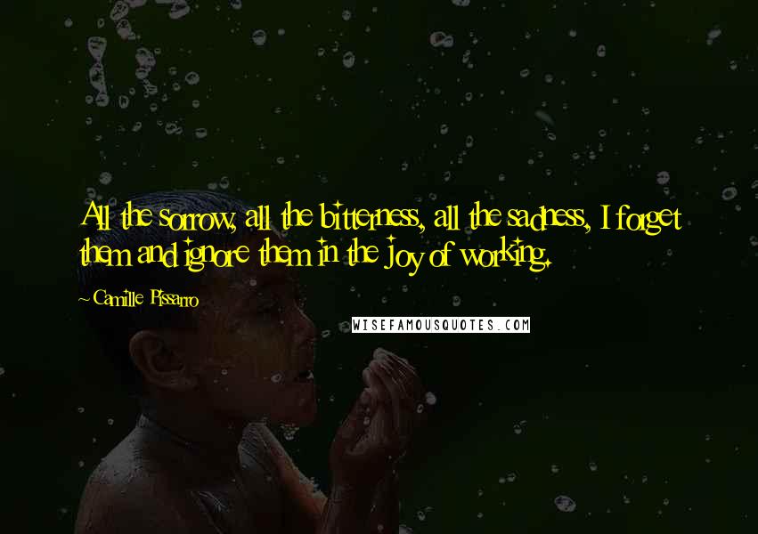 Camille Pissarro Quotes: All the sorrow, all the bitterness, all the sadness, I forget them and ignore them in the joy of working.