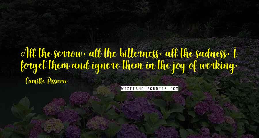 Camille Pissarro Quotes: All the sorrow, all the bitterness, all the sadness, I forget them and ignore them in the joy of working.