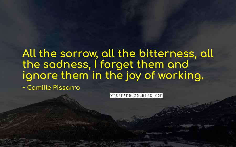 Camille Pissarro Quotes: All the sorrow, all the bitterness, all the sadness, I forget them and ignore them in the joy of working.